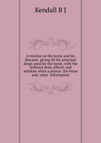 A treatise on the horse and his diseases ... giving all the principal drugs used for the horse, with the ordinary dose, effects, and antidote when a poison ... the horse ... and ... other ... information