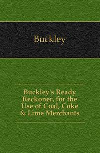 Buckley's Ready Reckoner, for the Use of Coal, Coke &amp; Lime Merchants