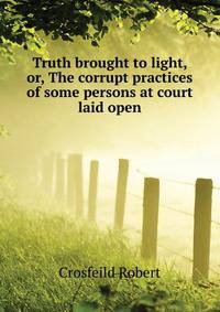 Truth brought to light, or, The corrupt practices of some persons at court laid open ...
