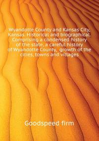 Wyandotte County and Kansas City, Kansas. Historical and biographical. Comprising a condensed history of the state, a careful history of Wyandotte County, ... growth of the cities, towns and villages ..