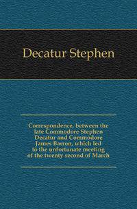 Correspondence, between the late Commodore Stephen Decatur and Commodore James Barron, which led to the unfortunate meeting of the twenty second of March
