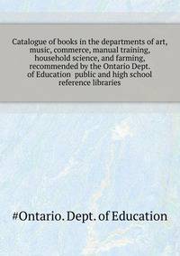 Catalogue of books in the departments of art, music, commerce, manual training, household science, and farming, recommended by the Ontario Dept. of Education ... public and high school reference libraries