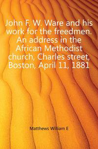 John F. W. Ware and his work for the freedmen. An address in the African Methodist church, Charles street, Boston, April 11, 1881