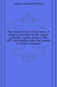 The moral power of character. A sermon preached in the church in Brattle square, January 9th, 1853, the Sunday after the funeral of Amos Lawrence