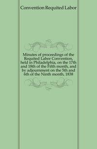 Minutes of proceedings of the Requited Labor Convention, held in Philadelphia, on the 17th and 18th of the Fifth month, and by adjournment on the 5th and 6th of the Ninth month, 1838