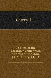 Lessons of the Yorktown centennial. Address of the Hon. J.L.M. Curry, LL. D.