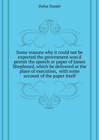 Some reasons why it could not be expected the government wou'd permit the speech or paper of James Shepheard, which he delivered at the place of execution,... with some account of the paper itself
