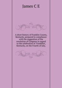 A short history of Franklin County, Kentucky, prepared in compliance with the suggestion of the resolution of Congress in regard to the celebration of ... Frankfort, Kentucky, on the Fourth of July,