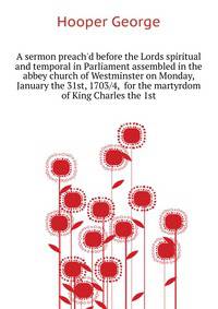 A sermon preach'd before the Lords spiritual and temporal in Parliament assembled in the abbey church of Westminster on Monday, January the 31st, 1703/4,... for the martyrdom of King Charles the 1st