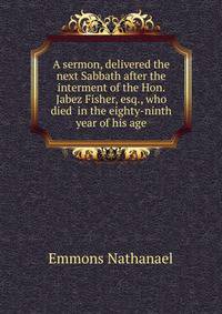A sermon, delivered the next Sabbath after the interment of the Hon. Jabez Fisher, esq., who died ... in the eighty-ninth year of his age