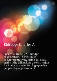 Speech of Hon. C. A. Eldridge, of Wisconsin, in the House of Representatives, March 28, 1868, against the bill making a constitution for Alabama and enforcing upon her people Negro government ..
