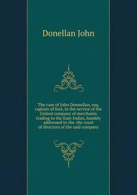 The case of John Donnellan, esq. captain of foot, in the service of the United company of merchants trading to the East-Indies, humbly addressed to the ... the court of directors of the said company