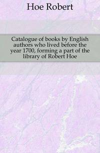 Catalogue of books by English authors who lived before the year 1700, forming a part of the library of Robert Hoe