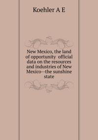 New Mexico, the land of opportunity ... official data on the resources and industries of New Mexico--the sunshine state