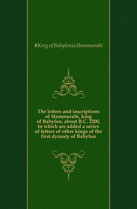 The letters and inscriptions of Hammurabi, king of Babylon, about B.C. 2200, to which are added a series of letters of other kings of the first dynasty of Babylon