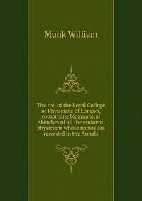 The roll of the Royal College of Physicians of London, comprising biographical sketches of all the eminent physicians whose names are recorded in the Annals ..