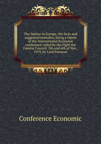 The famine in Europe, the facts and suggested remedies, being a report of the International Economic conference called by the Fight the Famine Council ... 5th and 6th of Nov., 1919, by Lord Parmoor