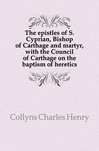 The epistles of S. Cyprian, Bishop of Carthage and martyr, with the Council of Carthage on the baptism of heretics