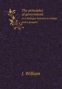 The principles of government, in a dialogue between a scholar and a peasant. Written by a member of the Society for Constitutional Information