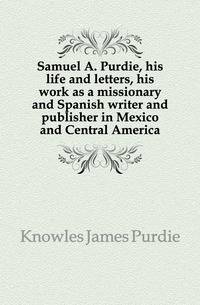Samuel A. Purdie, his life and letters, his work as a missionary and Spanish writer and publisher in Mexico and Central America