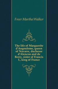 The life of Marguerite d'Angouleme, queen of Navarre, duchesse d'Alencon and de Berry, sister of Francis I., king of France