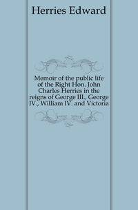 Memoir of the public life of the Right Hon. John Charles Herries in the reigns of George III., George IV., William IV. and Victoria