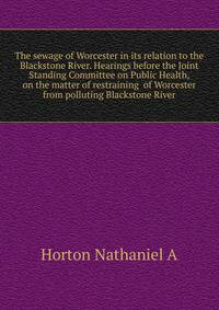 The sewage of Worcester in its relation to the Blackstone River. Hearings before the Joint Standing Committee on Public Health, on the matter of restraining ... of Worcester from polluting Blackstone River