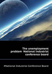 The unemployment problem ... National industrial conference board