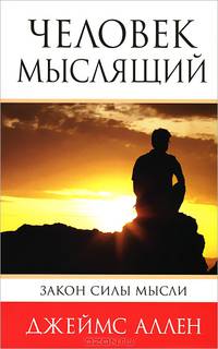 Человек мыслящий. Закон силы мысли. От нищеты к силе, или достижение душевного благополучия и покоя