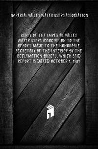 Reply of the Imperial Valley Water Users Association to the report made to the honorable Secretary of the Interior by the Reclamation Bureau, which said report is dated October 1, 1904