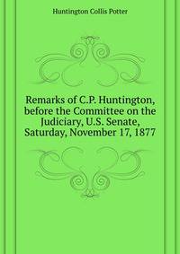 Remarks of C.P. Huntington, before the Committee on the Judiciary, U.S. Senate, Saturday, November 17, 1877 ..