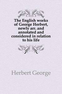 The English works of George Herbert, newly arr. and annotated and considered in relation to his life
