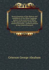 Seven grammars of the dialects and subdialects of the Bihari language spoken in the province of Bihar, in the eastern portion of the North-western Provinces, ... northern portion of the Central Provinces...