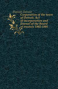 Corporation of the town of Detroit. Act of incorporation and Journal of the Board of trustees 1802-1805