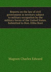 Reports on the law of civil government in territory subject to military occupation by the military forces of the United States. Submitted to Hon. Elihu Root ..