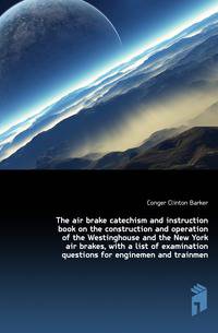 The air brake catechism and instruction book on the construction and operation of the Westinghouse and the New York air brakes, with a list of examination questions for enginemen and trainmen