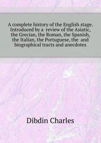 A complete history of the English stage. Introduced by a ... review of the Asiatic, the Grecian, the Roman, the Spanish, the Italian, the Portuguese, the ... and ... biographical tracts and anecdotes ..