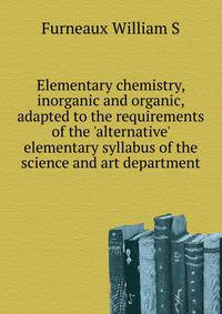 Elementary chemistry, inorganic and organic, adapted to the requirements of the 'alternative' elementary syllabus of the science and art department..