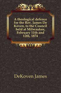 A theological defence for the Rev. James De Koven, to the Council held at Milwaukee, February 11th and 12th, 1874