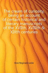 The cream of curiosity, being an account of certain historical and literary manuscripts of the XVIIth, XVIIIth &amp; XIXth centuries