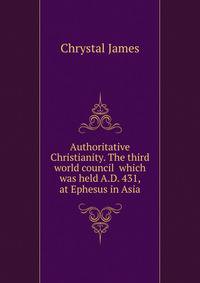 Authoritative Christianity. The third world council ... which was held A.D. 431, at Ephesus in Asia