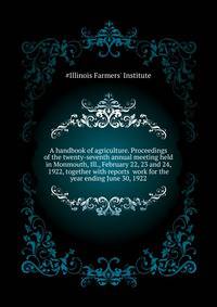 A handbook of agriculture. Proceedings of the twenty-seventh annual meeting held in Monmouth, Ill., February 22, 23 and 24, 1922, together with reports ... work for the year ending June 30, 1922