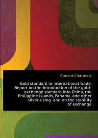 Gold standard in international trade. Report on the introduction of the gold-exchange standard into China, the Philippine islands, Panama, and other silver-using ... and on the stability of exchange ...