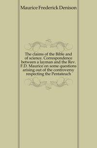 The claims of the Bible and of science. Correspondence between a layman and the Rev. F.D. Maurice on some questions arising out of the controversy respecting the Pentateuch