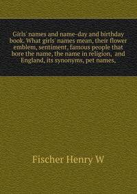 Girls' names and name-day and birthday book. What girls' names mean, their flower emblem, sentiment, famous people that bore the name, the name in religion,... and England, its synonyms, pet names,