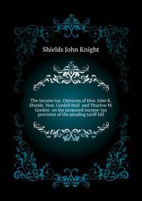 The income tax. Opinions of Hon. John K. Shields ... Hon. Cordell Hull ... and Thurlow M. Gordon ... on the proposed income-tax provision of the pending tariff bill ..