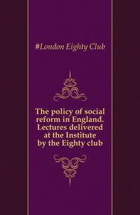 The policy of social reform in England. Lectures delivered at the Institute by the Eighty club