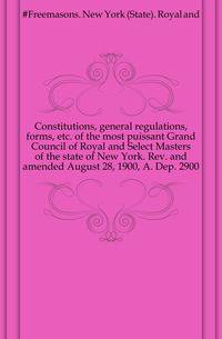 Constitutions, general regulations, forms, etc. of the most puissant Grand Council of Royal and Select Masters of the state of New York. Rev. and amended August 28, 1900, A. Dep. 2900