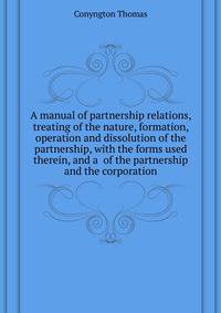 A manual of partnership relations, treating of the nature, formation, operation and dissolution of the partnership, with the forms used therein, and a ... of the partnership and the corporation