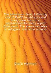 The Johnstown flood. A thriving city of 30,000 inhabitants and many great industrial establishments nearly wiped from earth ... The above narrative is ... refugees ... and other sources ..